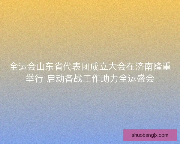 全运会山东省代表团成立大会在济南隆重举行 启动备战工作助力全运盛会
