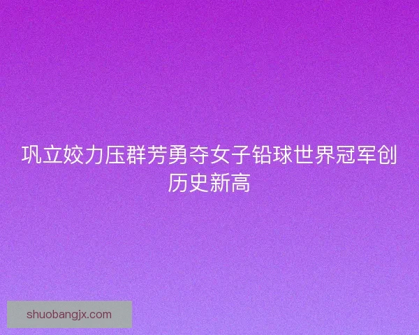 巩立姣力压群芳勇夺女子铅球世界冠军创历史新高