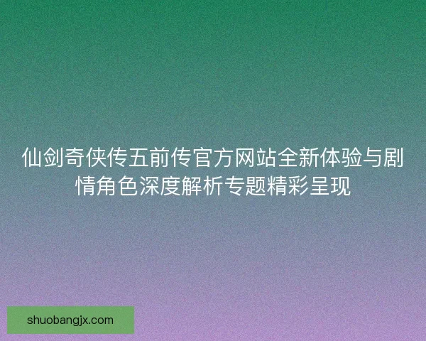 仙剑奇侠传五前传官方网站全新体验与剧情角色深度解析专题精彩呈现