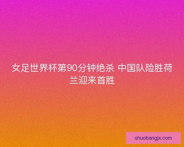 女足世界杯第90分钟绝杀 中国队险胜荷兰迎来首胜