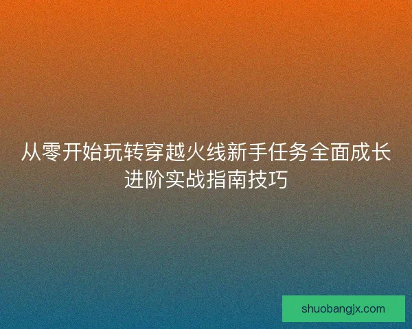 从零开始玩转穿越火线新手任务全面成长进阶实战指南技巧