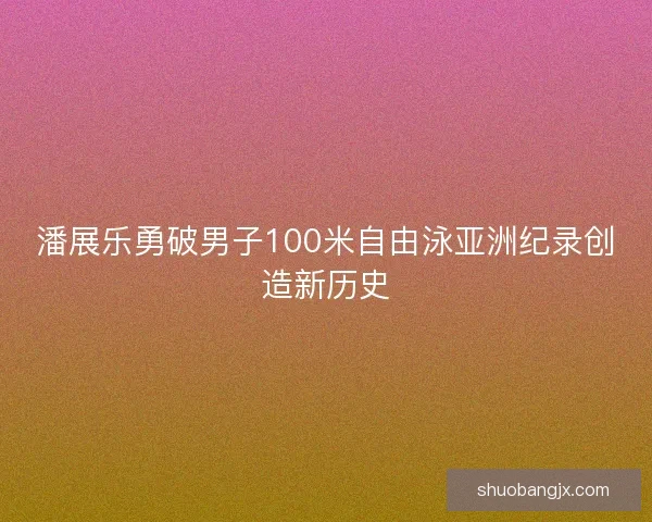 潘展乐勇破男子100米自由泳亚洲纪录创造新历史